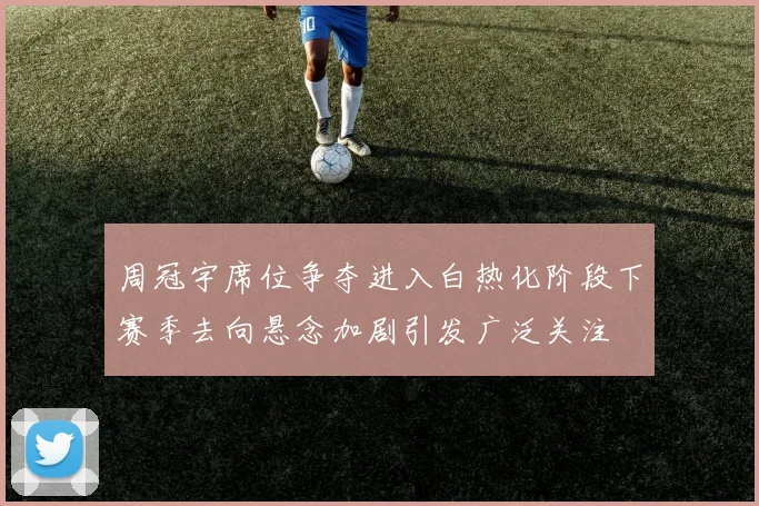 周冠宇席位争夺进入白热化阶段下赛季去向悬念加剧引发广泛关注