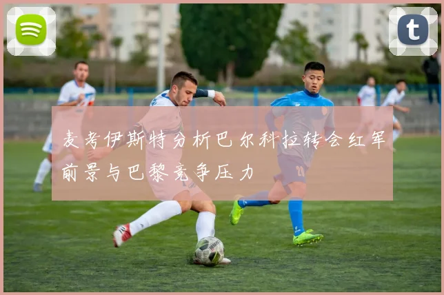 麦考伊斯特分析巴尔科拉转会红军前景与巴黎竞争压力