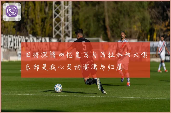 旧将深情回忆皇马与马拉加两大俱乐部是我心灵的港湾与归属