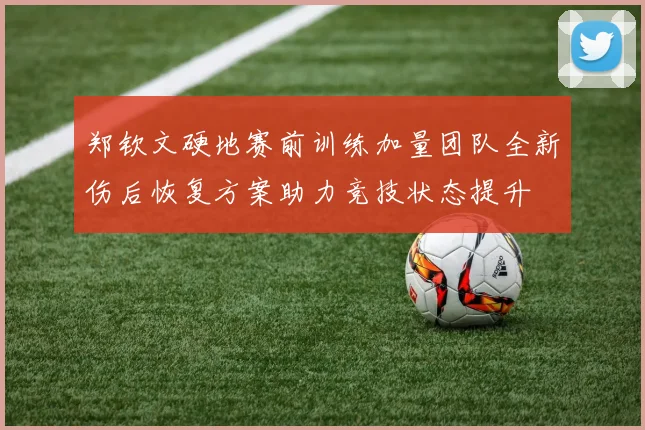 郑钦文硬地赛前训练加量团队全新伤后恢复方案助力竞技状态提升