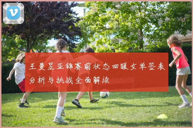 王曼昱亚锦赛前状态回暖女单签表分析与挑战全面解读